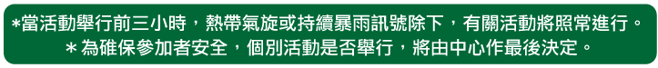 當活動舉行前三小時，熱帶氣旋或持續暴雨訊號除下，有關活動將照常進行。為碓保參加者安全，個別活動是否舉行，將由中心作最後決定。